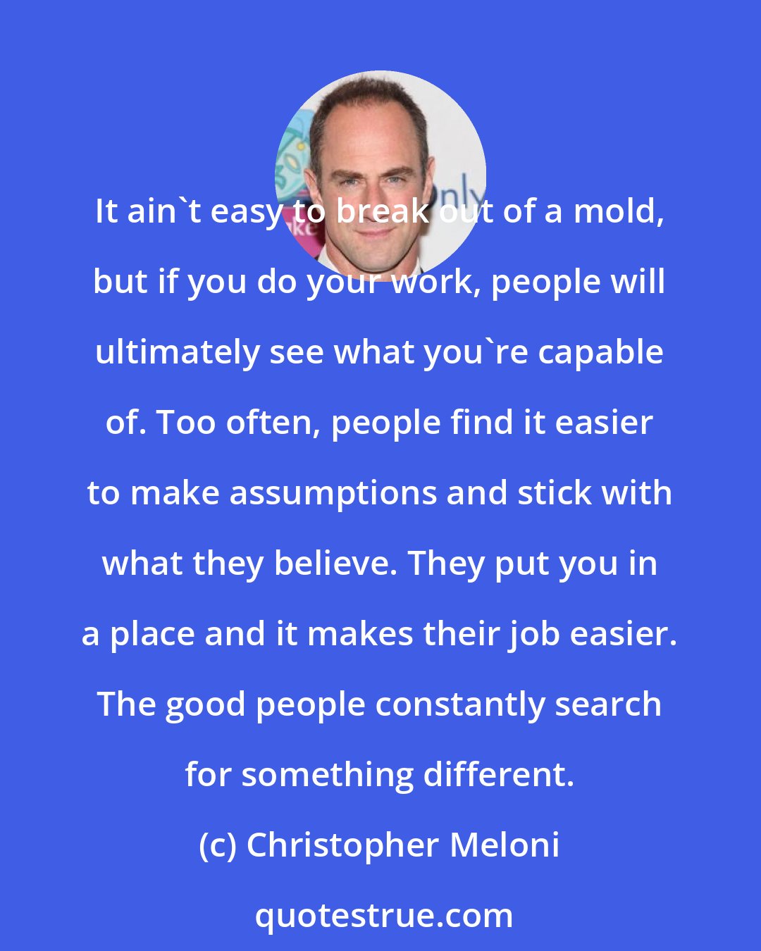 Christopher Meloni: It ain't easy to break out of a mold, but if you do your work, people will ultimately see what you're capable of. Too often, people find it easier to make assumptions and stick with what they believe. They put you in a place and it makes their job easier. The good people constantly search for something different.