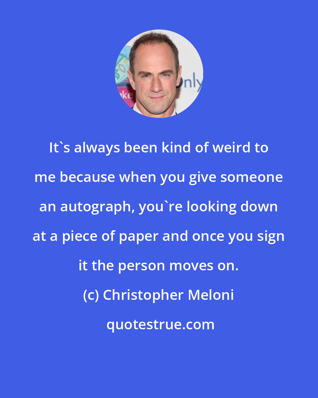 Christopher Meloni: It's always been kind of weird to me because when you give someone an autograph, you're looking down at a piece of paper and once you sign it the person moves on.