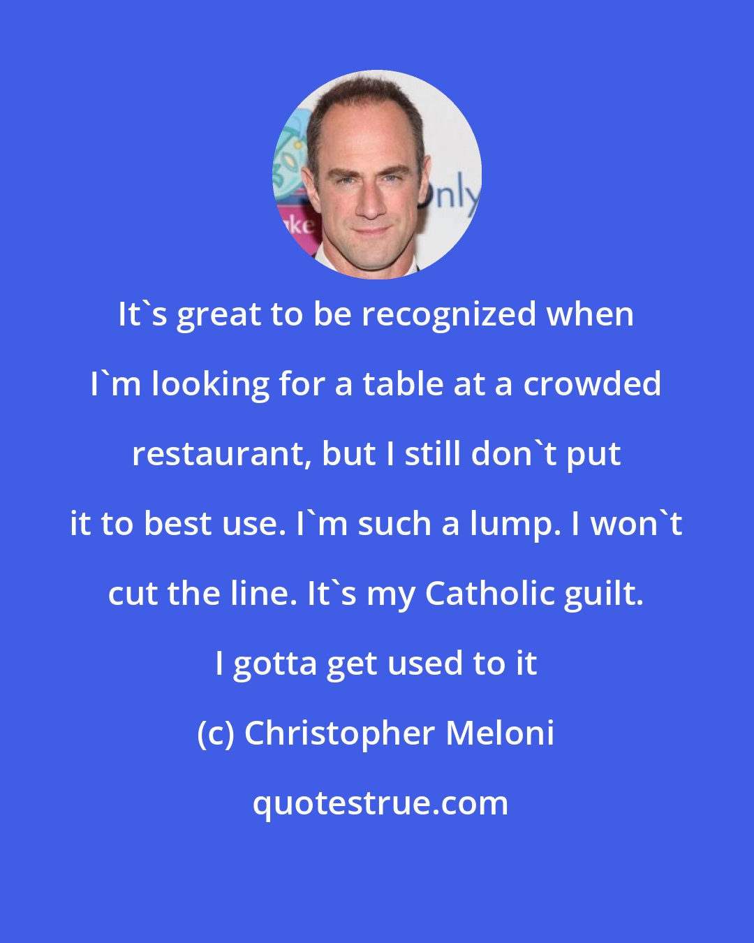 Christopher Meloni: It's great to be recognized when I'm looking for a table at a crowded restaurant, but I still don't put it to best use. I'm such a lump. I won't cut the line. It's my Catholic guilt. I gotta get used to it