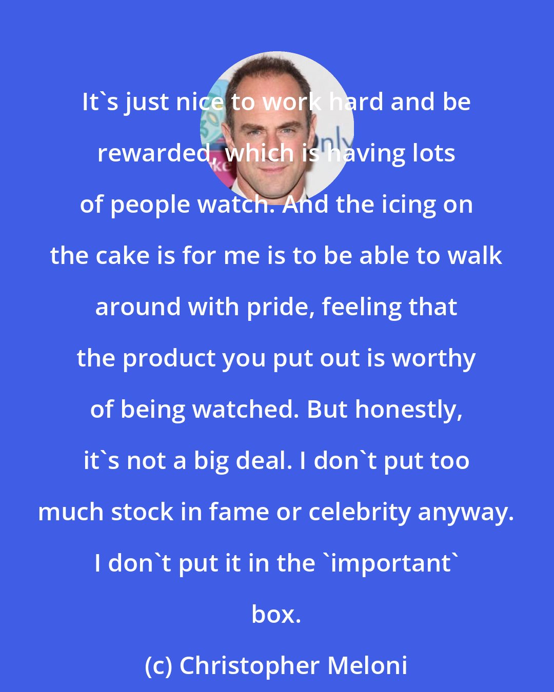 Christopher Meloni: It's just nice to work hard and be rewarded, which is having lots of people watch. And the icing on the cake is for me is to be able to walk around with pride, feeling that the product you put out is worthy of being watched. But honestly, it's not a big deal. I don't put too much stock in fame or celebrity anyway. I don't put it in the 'important' box.