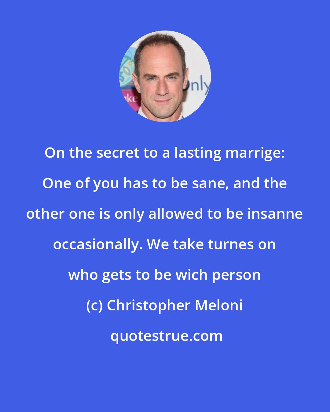 Christopher Meloni: On the secret to a lasting marrige: One of you has to be sane, and the other one is only allowed to be insanne occasionally. We take turnes on who gets to be wich person