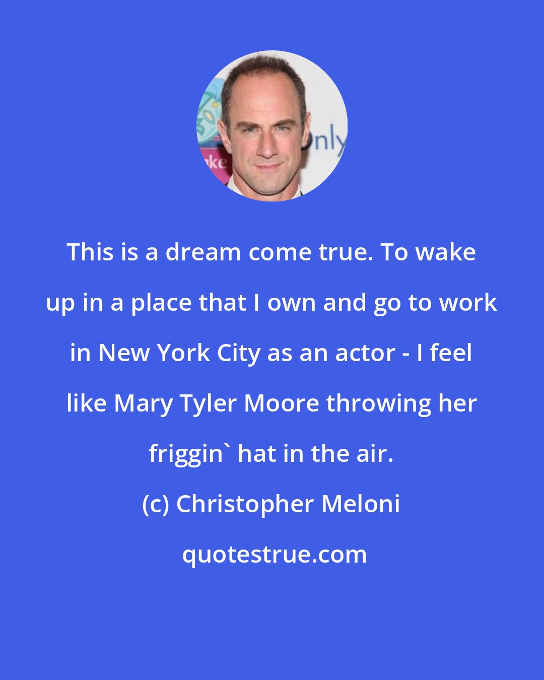 Christopher Meloni: This is a dream come true. To wake up in a place that I own and go to work in New York City as an actor - I feel like Mary Tyler Moore throwing her friggin' hat in the air.