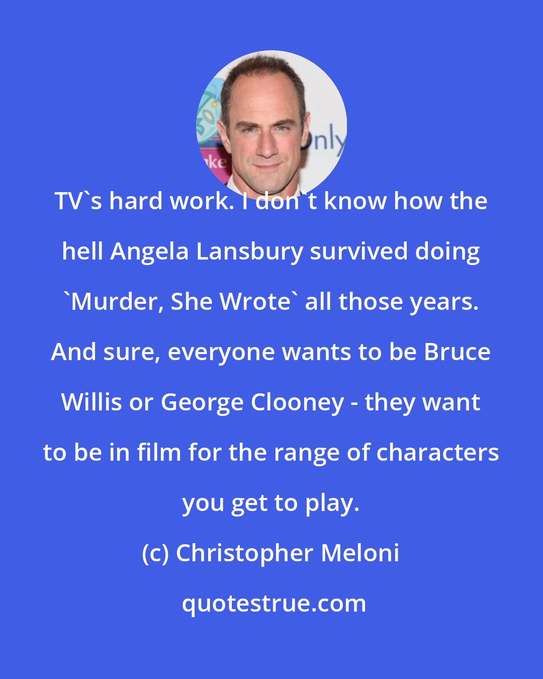 Christopher Meloni: TV's hard work. I don't know how the hell Angela Lansbury survived doing 'Murder, She Wrote' all those years. And sure, everyone wants to be Bruce Willis or George Clooney - they want to be in film for the range of characters you get to play.