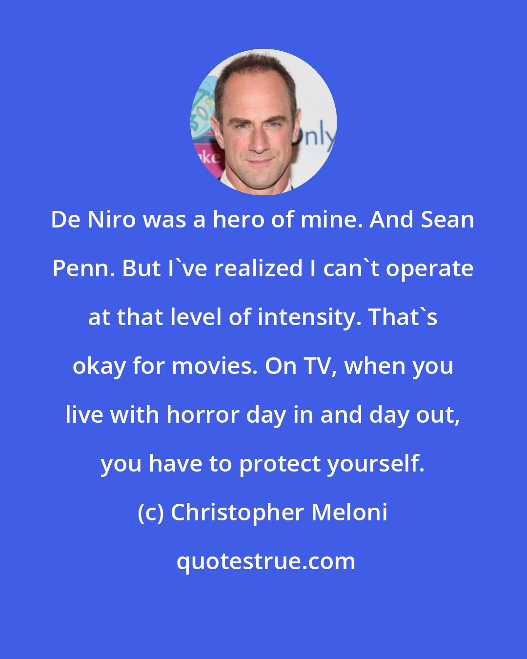 Christopher Meloni: De Niro was a hero of mine. And Sean Penn. But I've realized I can't operate at that level of intensity. That's okay for movies. On TV, when you live with horror day in and day out, you have to protect yourself.