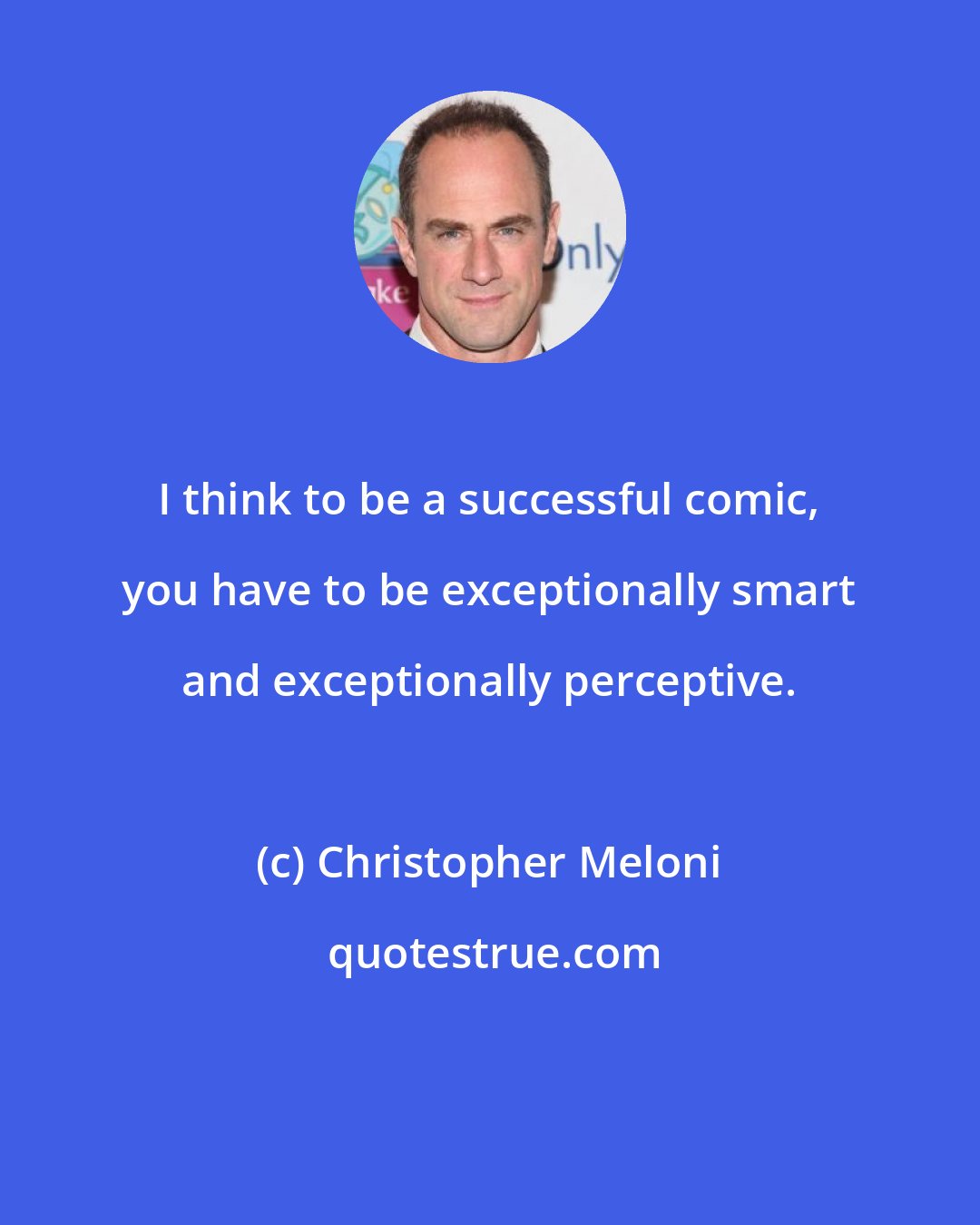 Christopher Meloni: I think to be a successful comic, you have to be exceptionally smart and exceptionally perceptive.