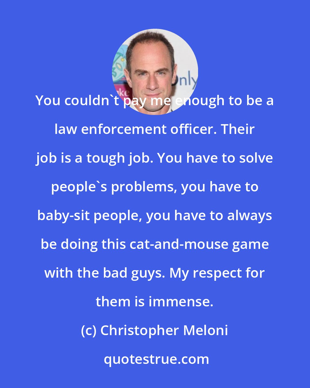 Christopher Meloni: You couldn't pay me enough to be a law enforcement officer. Their job is a tough job. You have to solve people's problems, you have to baby-sit people, you have to always be doing this cat-and-mouse game with the bad guys. My respect for them is immense.