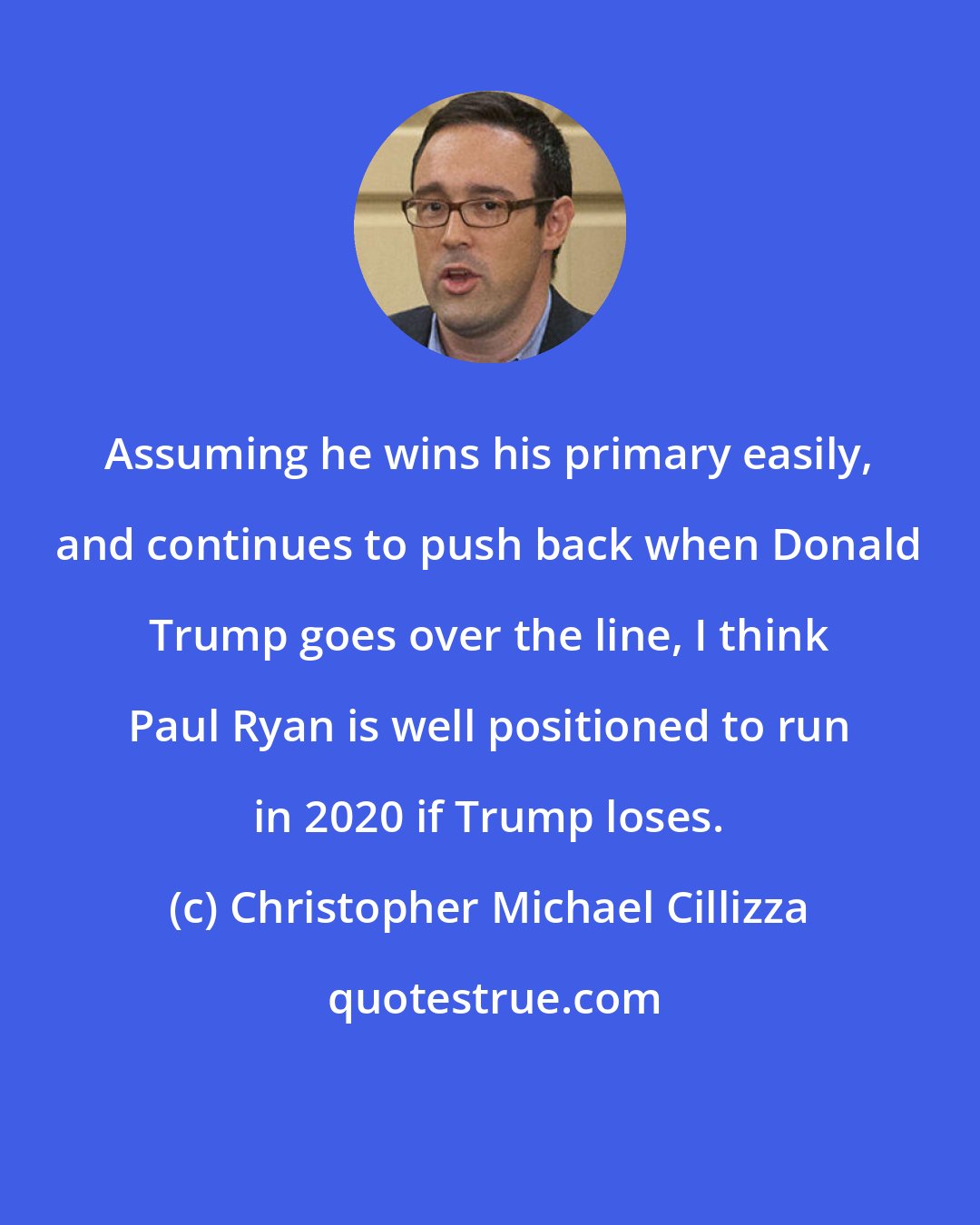 Christopher Michael Cillizza: Assuming he wins his primary easily, and continues to push back when Donald Trump goes over the line, I think Paul Ryan is well positioned to run in 2020 if Trump loses.