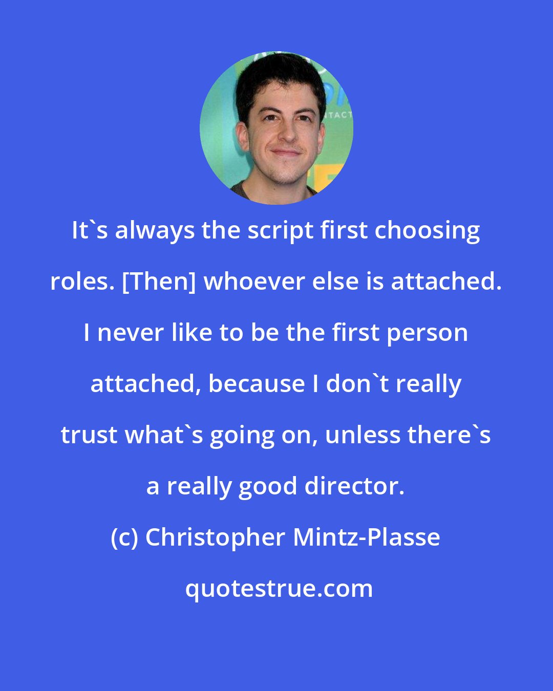 Christopher Mintz-Plasse: It's always the script first choosing roles. [Then] whoever else is attached. I never like to be the first person attached, because I don't really trust what's going on, unless there's a really good director.