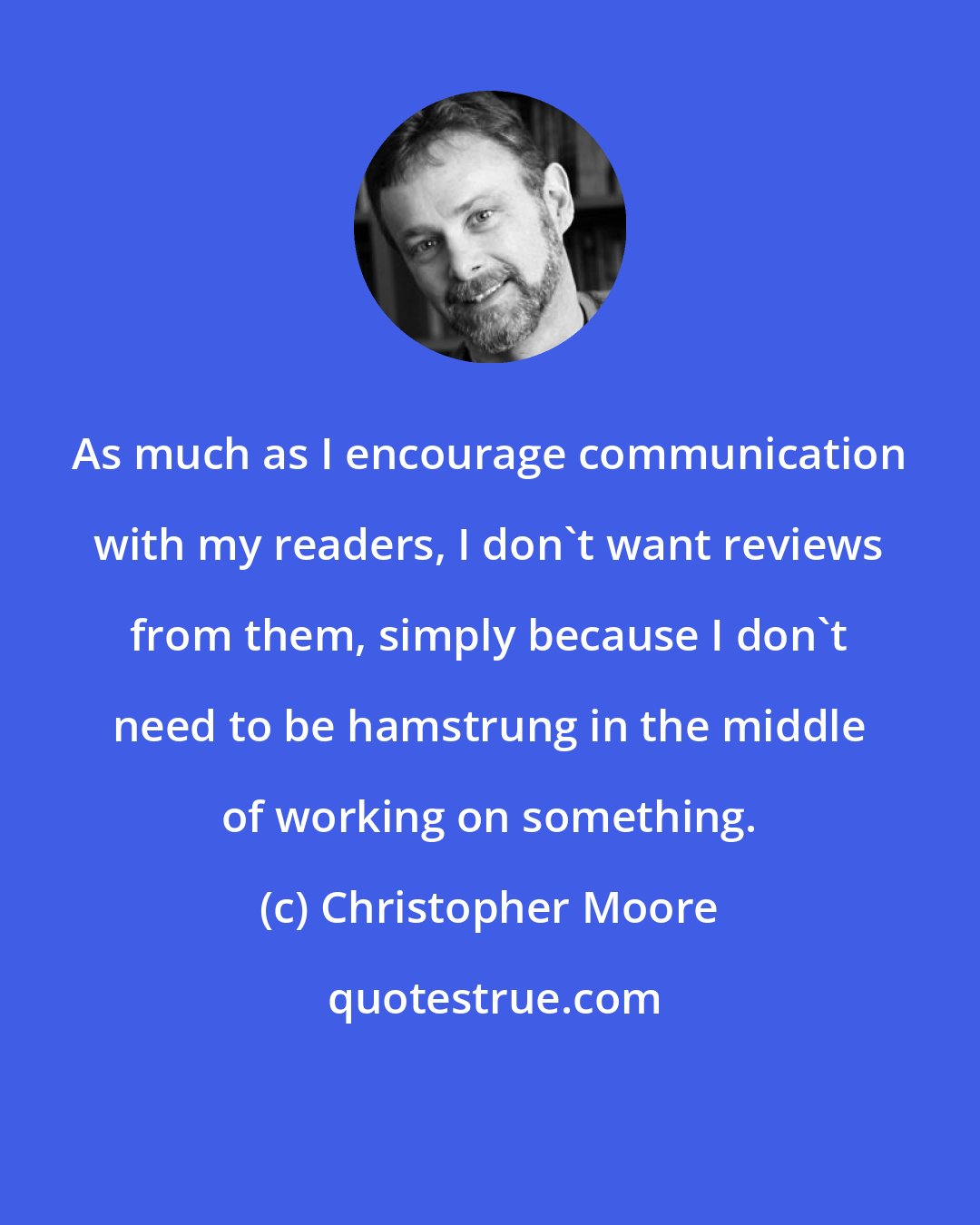 Christopher Moore: As much as I encourage communication with my readers, I don't want reviews from them, simply because I don't need to be hamstrung in the middle of working on something.