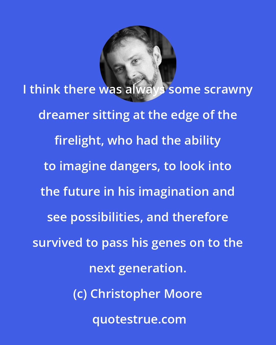 Christopher Moore: I think there was always some scrawny dreamer sitting at the edge of the firelight, who had the ability to imagine dangers, to look into the future in his imagination and see possibilities, and therefore survived to pass his genes on to the next generation.