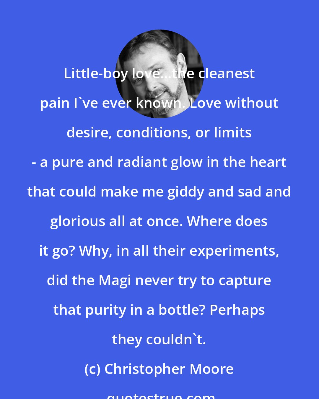 Christopher Moore: Little-boy love...the cleanest pain I've ever known. Love without desire, conditions, or limits - a pure and radiant glow in the heart that could make me giddy and sad and glorious all at once. Where does it go? Why, in all their experiments, did the Magi never try to capture that purity in a bottle? Perhaps they couldn't.