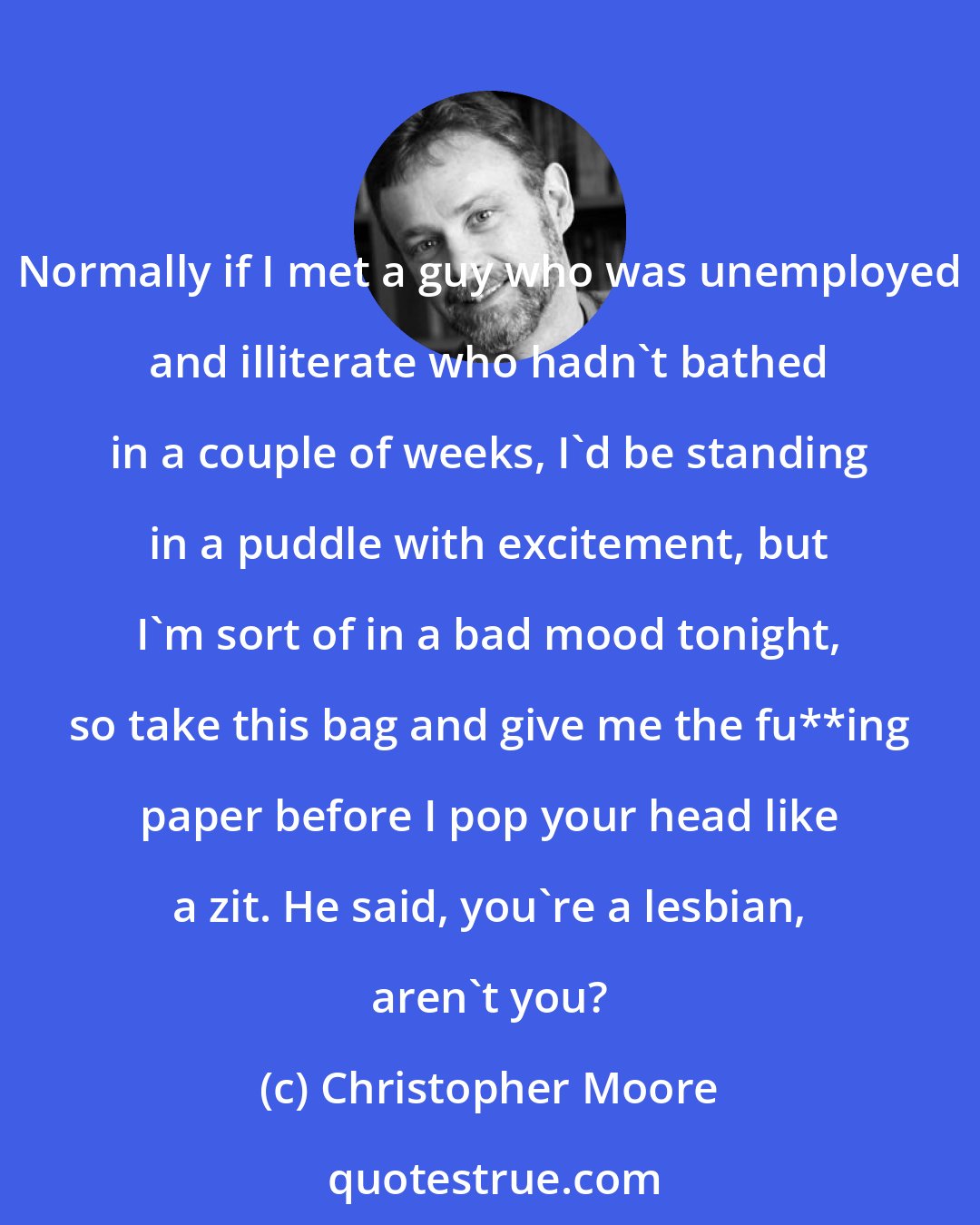 Christopher Moore: Normally if I met a guy who was unemployed and illiterate who hadn't bathed in a couple of weeks, I'd be standing in a puddle with excitement, but I'm sort of in a bad mood tonight, so take this bag and give me the fu**ing paper before I pop your head like a zit. He said, you're a lesbian, aren't you?