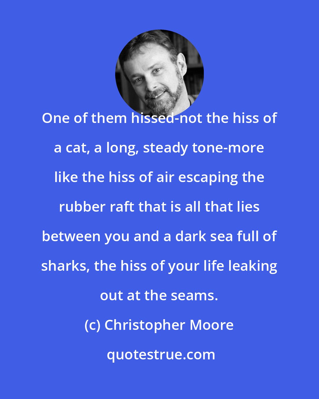 Christopher Moore: One of them hissed-not the hiss of a cat, a long, steady tone-more like the hiss of air escaping the rubber raft that is all that lies between you and a dark sea full of sharks, the hiss of your life leaking out at the seams.