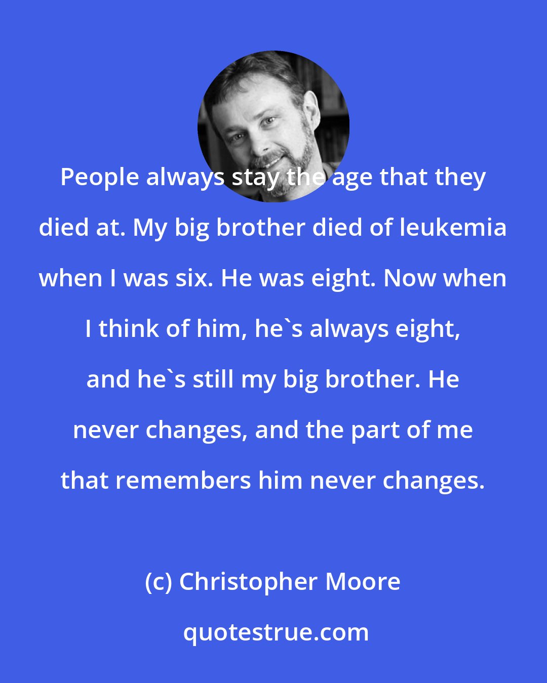 Christopher Moore: People always stay the age that they died at. My big brother died of leukemia when I was six. He was eight. Now when I think of him, he's always eight, and he's still my big brother. He never changes, and the part of me that remembers him never changes.