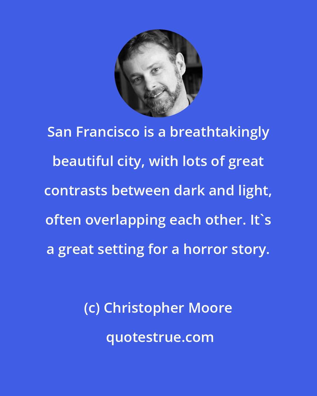 Christopher Moore: San Francisco is a breathtakingly beautiful city, with lots of great contrasts between dark and light, often overlapping each other. It's a great setting for a horror story.