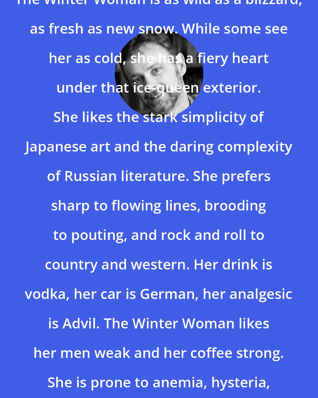 Christopher Moore: The Winter Woman is as wild as a blizzard, as fresh as new snow. While some see her as cold, she has a fiery heart under that ice-queen exterior. She likes the stark simplicity of Japanese art and the daring complexity of Russian literature. She prefers sharp to flowing lines, brooding to pouting, and rock and roll to country and western. Her drink is vodka, her car is German, her analgesic is Advil. The Winter Woman likes her men weak and her coffee strong. She is prone to anemia, hysteria, and suicide.