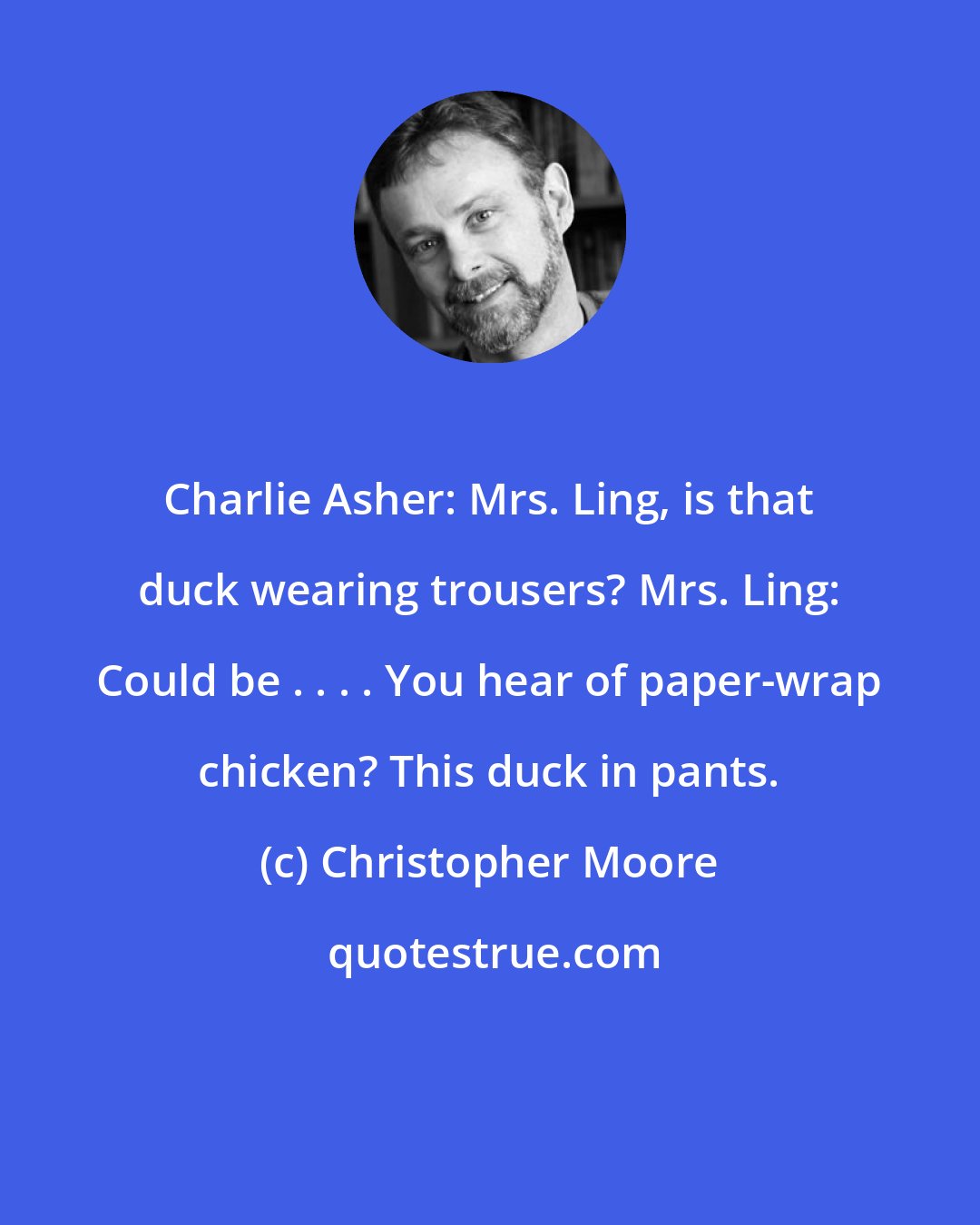 Christopher Moore: Charlie Asher: Mrs. Ling, is that duck wearing trousers? Mrs. Ling: Could be . . . . You hear of paper-wrap chicken? This duck in pants.