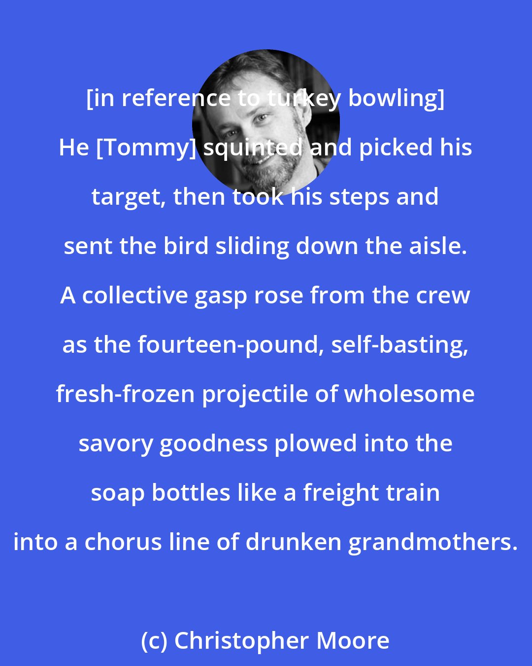Christopher Moore: [in reference to turkey bowling] He [Tommy] squinted and picked his target, then took his steps and sent the bird sliding down the aisle. A collective gasp rose from the crew as the fourteen-pound, self-basting, fresh-frozen projectile of wholesome savory goodness plowed into the soap bottles like a freight train into a chorus line of drunken grandmothers.