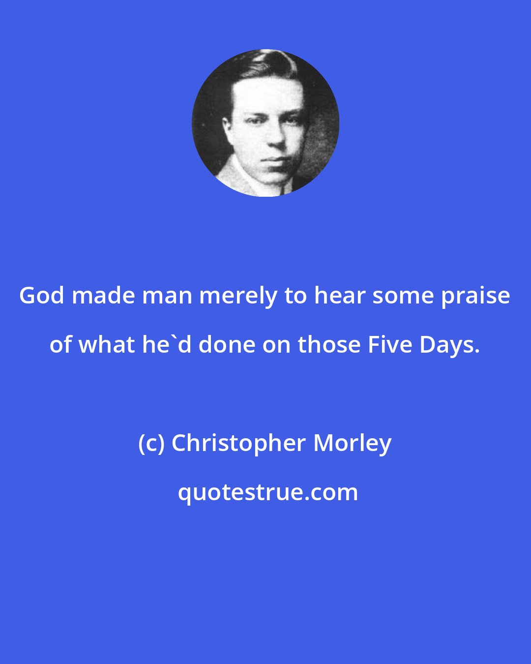 Christopher Morley: God made man merely to hear some praise of what he'd done on those Five Days.