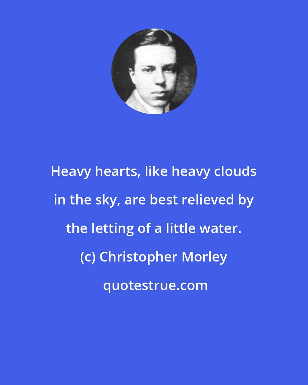 Christopher Morley: Heavy hearts, like heavy clouds in the sky, are best relieved by the letting of a little water.