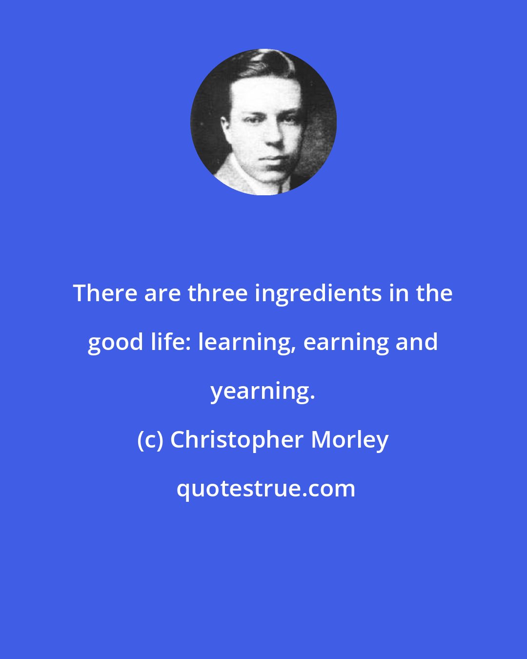 Christopher Morley: There are three ingredients in the good life: learning, earning and yearning.