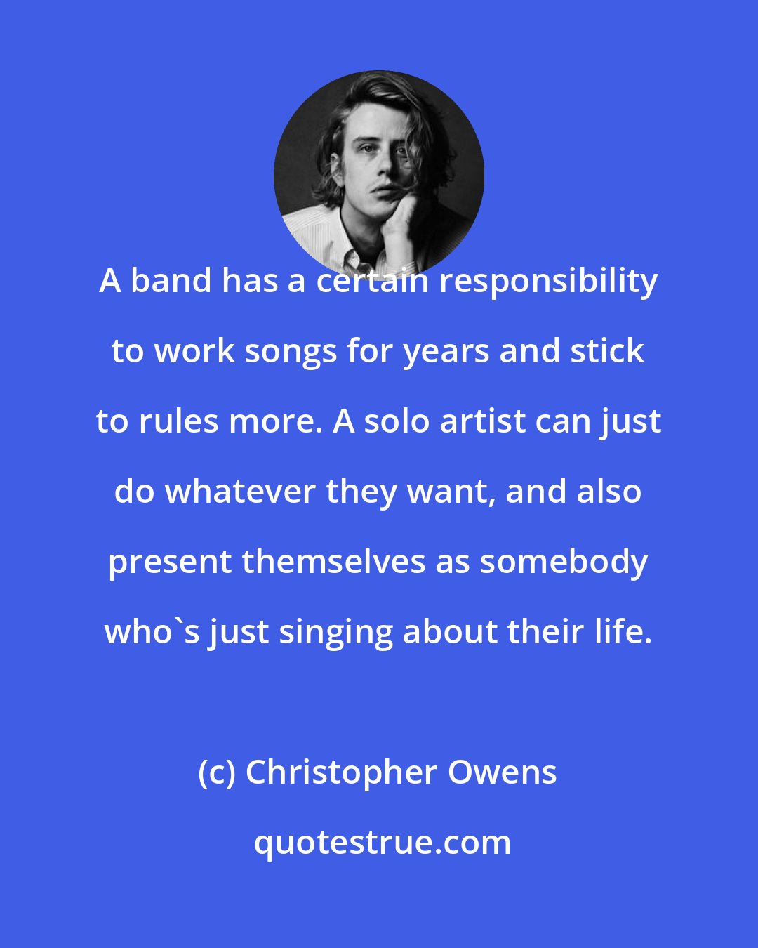 Christopher Owens: A band has a certain responsibility to work songs for years and stick to rules more. A solo artist can just do whatever they want, and also present themselves as somebody who's just singing about their life.