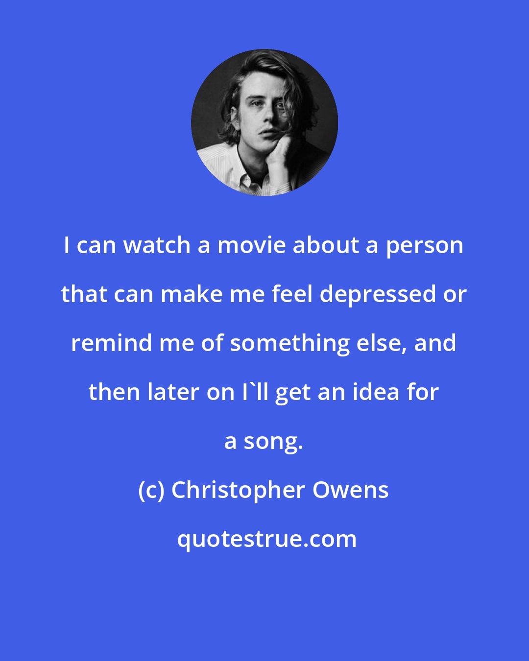 Christopher Owens: I can watch a movie about a person that can make me feel depressed or remind me of something else, and then later on I'll get an idea for a song.