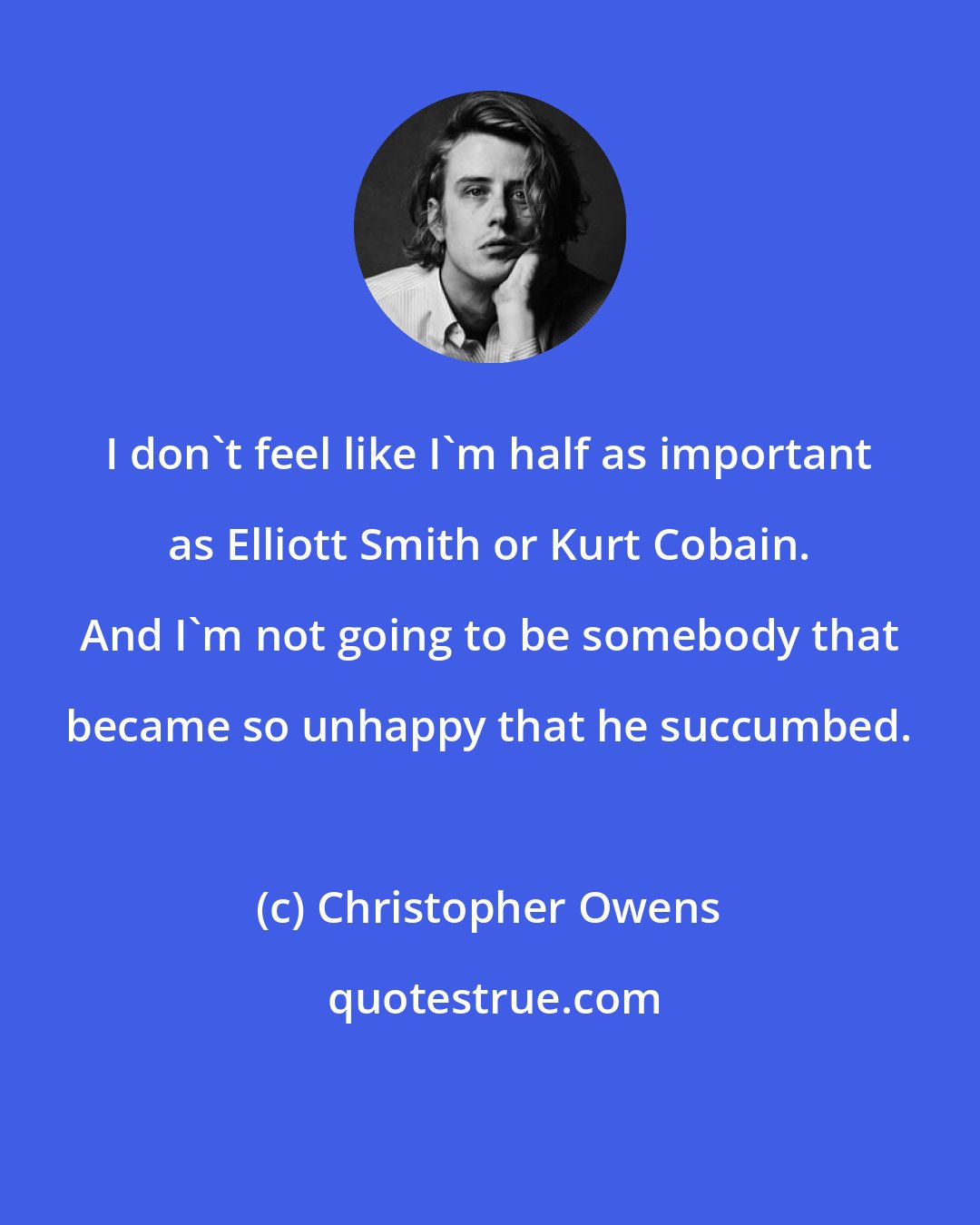 Christopher Owens: I don't feel like I'm half as important as Elliott Smith or Kurt Cobain. And I'm not going to be somebody that became so unhappy that he succumbed.