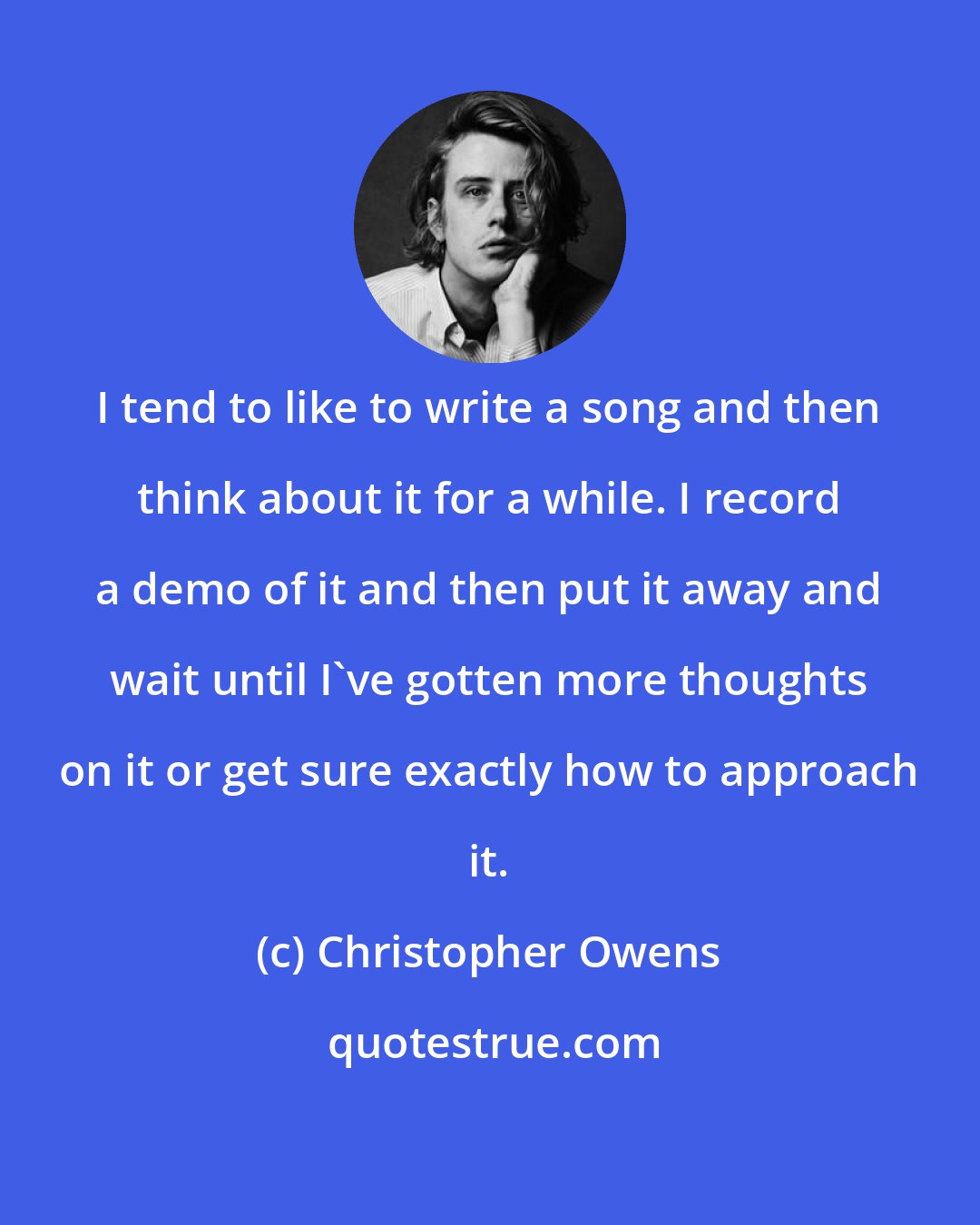 Christopher Owens: I tend to like to write a song and then think about it for a while. I record a demo of it and then put it away and wait until I've gotten more thoughts on it or get sure exactly how to approach it.