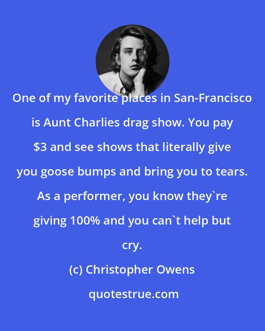 Christopher Owens: One of my favorite places in San-Francisco is Aunt Charlies drag show. You pay $3 and see shows that literally give you goose bumps and bring you to tears. As a performer, you know they're giving 100% and you can't help but cry.