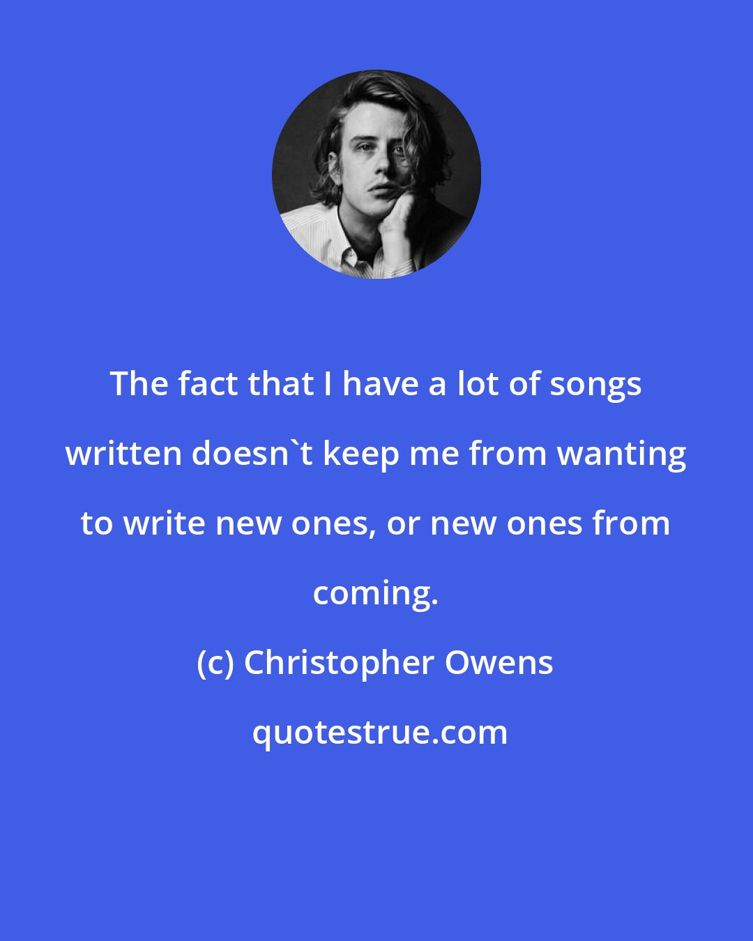 Christopher Owens: The fact that I have a lot of songs written doesn't keep me from wanting to write new ones, or new ones from coming.