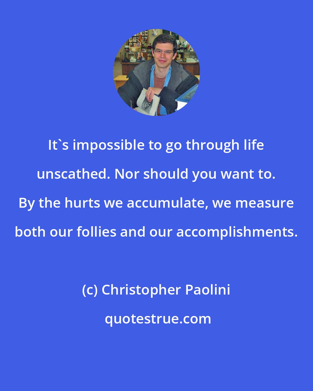 Christopher Paolini: It's impossible to go through life unscathed. Nor should you want to. By the hurts we accumulate, we measure both our follies and our accomplishments.