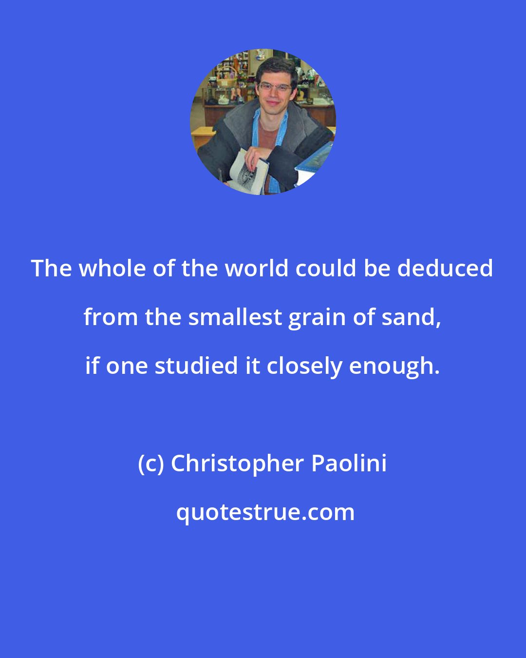 Christopher Paolini: The whole of the world could be deduced from the smallest grain of sand, if one studied it closely enough.