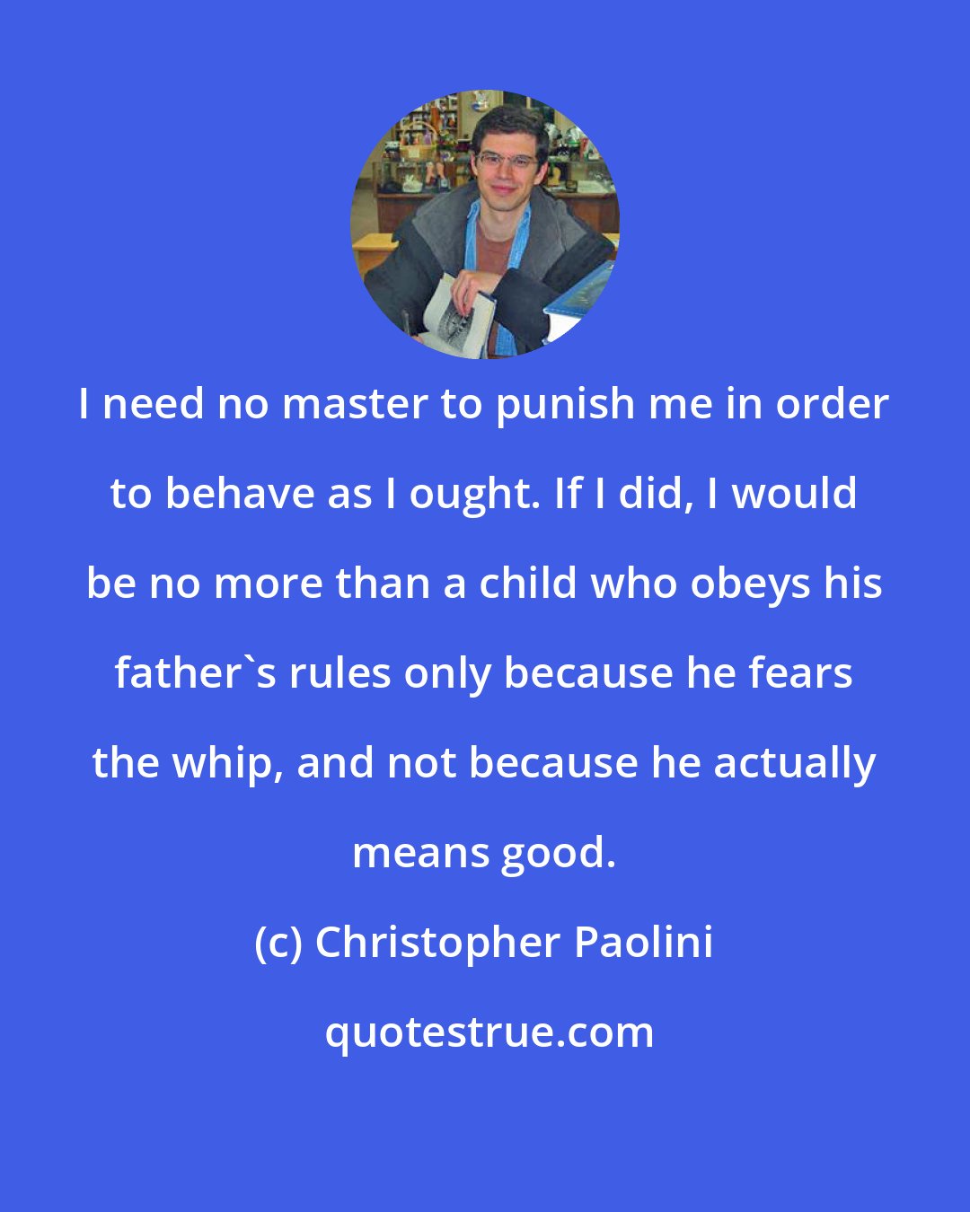 Christopher Paolini: I need no master to punish me in order to behave as I ought. If I did, I would be no more than a child who obeys his father's rules only because he fears the whip, and not because he actually means good.