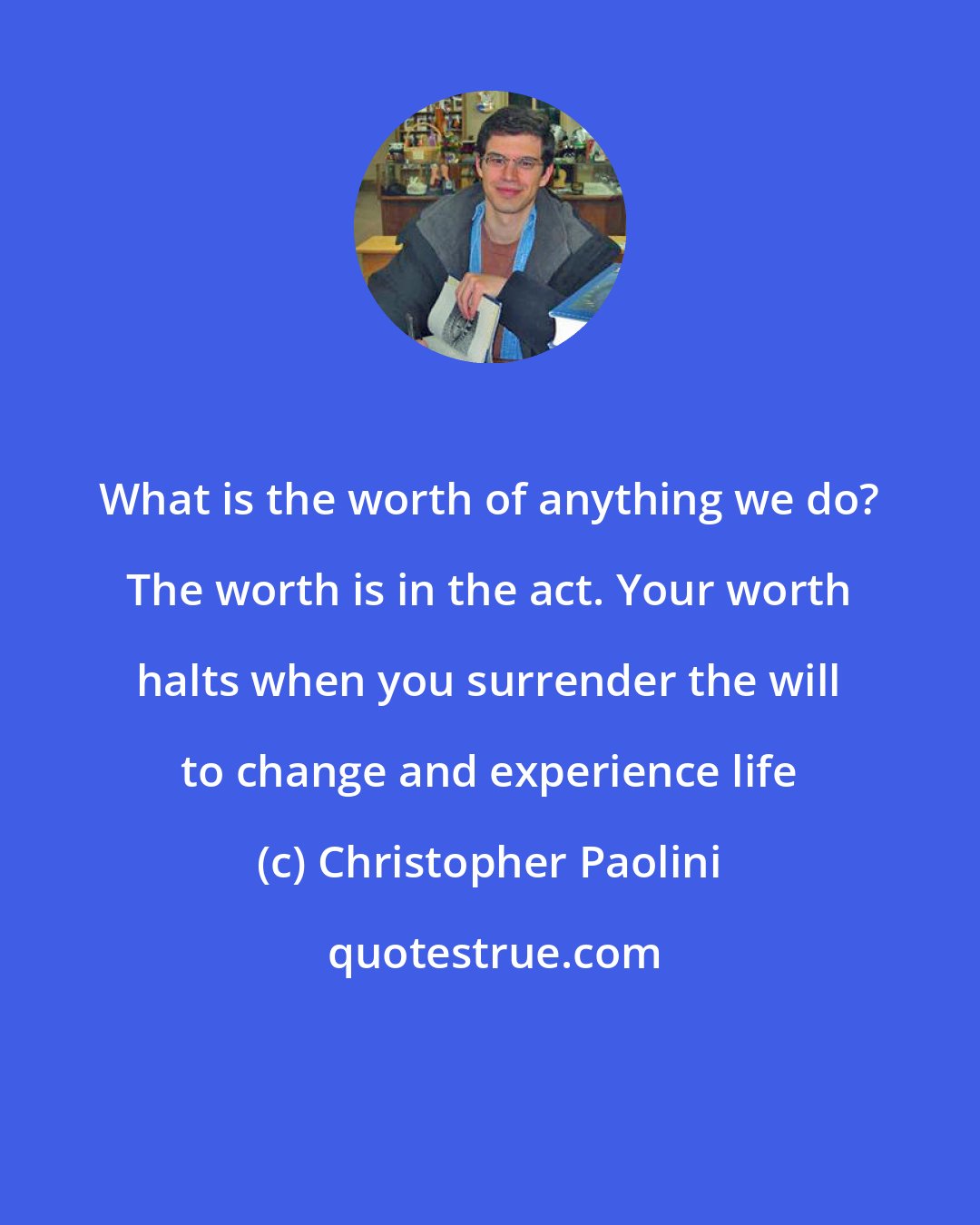 Christopher Paolini: What is the worth of anything we do? The worth is in the act. Your worth halts when you surrender the will to change and experience life