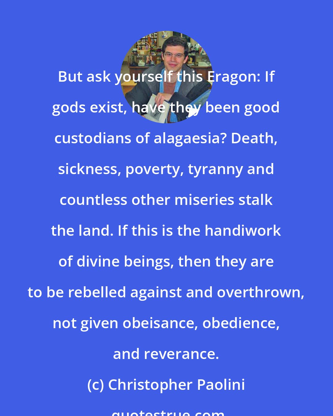 Christopher Paolini: But ask yourself this Eragon: If gods exist, have they been good custodians of alagaesia? Death, sickness, poverty, tyranny and countless other miseries stalk the land. If this is the handiwork of divine beings, then they are to be rebelled against and overthrown, not given obeisance, obedience, and reverance.