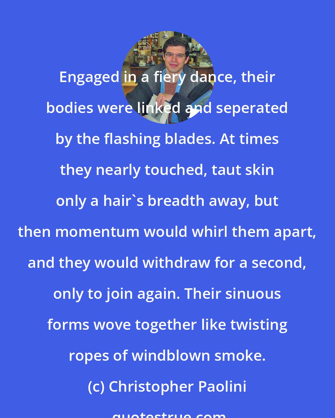 Christopher Paolini: Engaged in a fiery dance, their bodies were linked and seperated by the flashing blades. At times they nearly touched, taut skin only a hair's breadth away, but then momentum would whirl them apart, and they would withdraw for a second, only to join again. Their sinuous forms wove together like twisting ropes of windblown smoke.