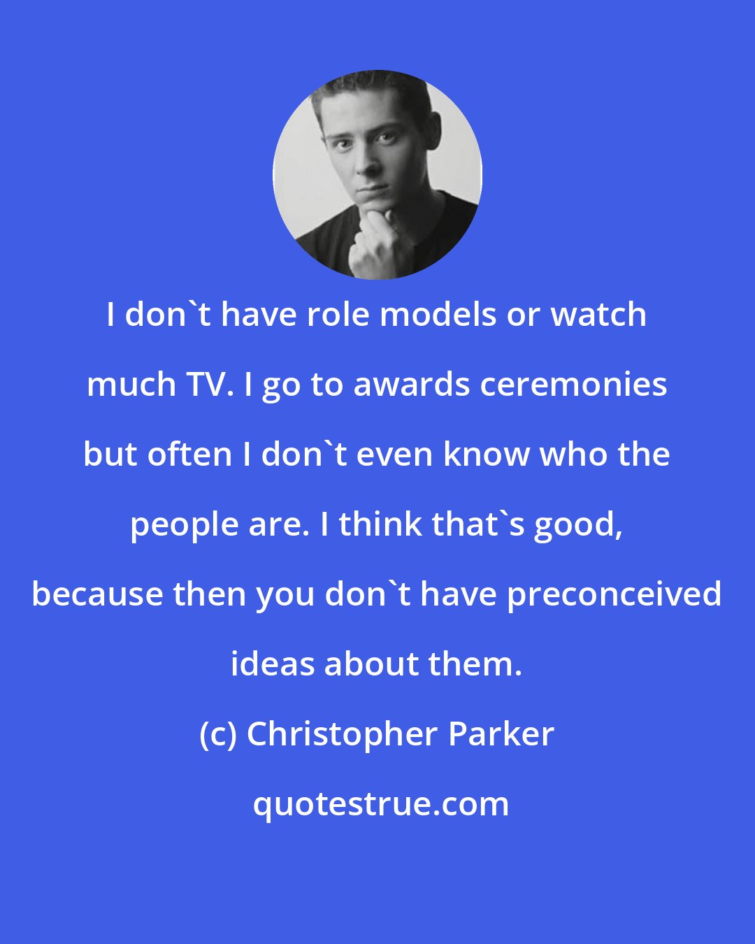 Christopher Parker: I don't have role models or watch much TV. I go to awards ceremonies but often I don't even know who the people are. I think that's good, because then you don't have preconceived ideas about them.