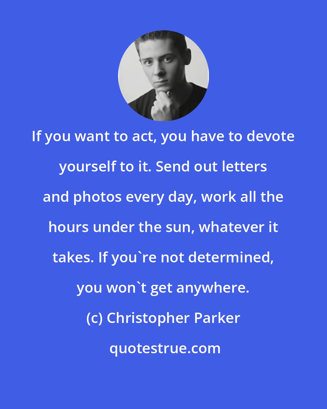 Christopher Parker: If you want to act, you have to devote yourself to it. Send out letters and photos every day, work all the hours under the sun, whatever it takes. If you're not determined, you won't get anywhere.