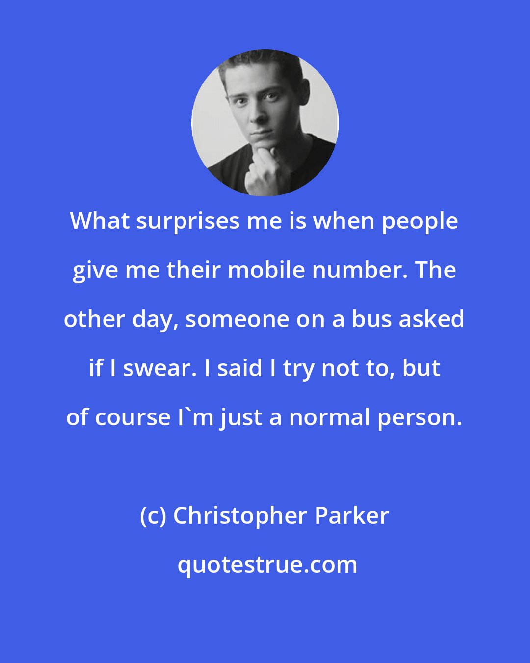 Christopher Parker: What surprises me is when people give me their mobile number. The other day, someone on a bus asked if I swear. I said I try not to, but of course I'm just a normal person.