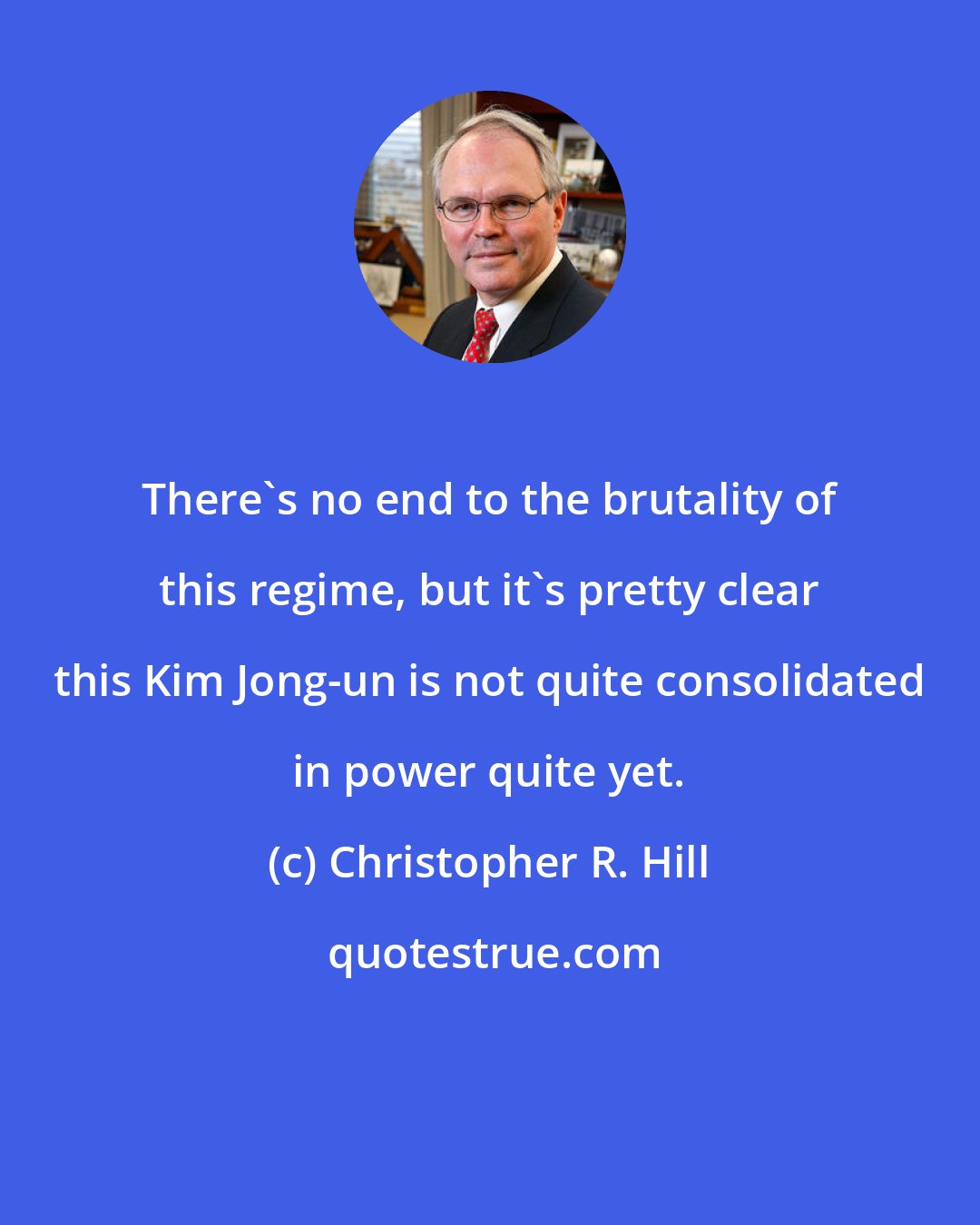 Christopher R. Hill: There`s no end to the brutality of this regime, but it`s pretty clear this Kim Jong-un is not quite consolidated in power quite yet.