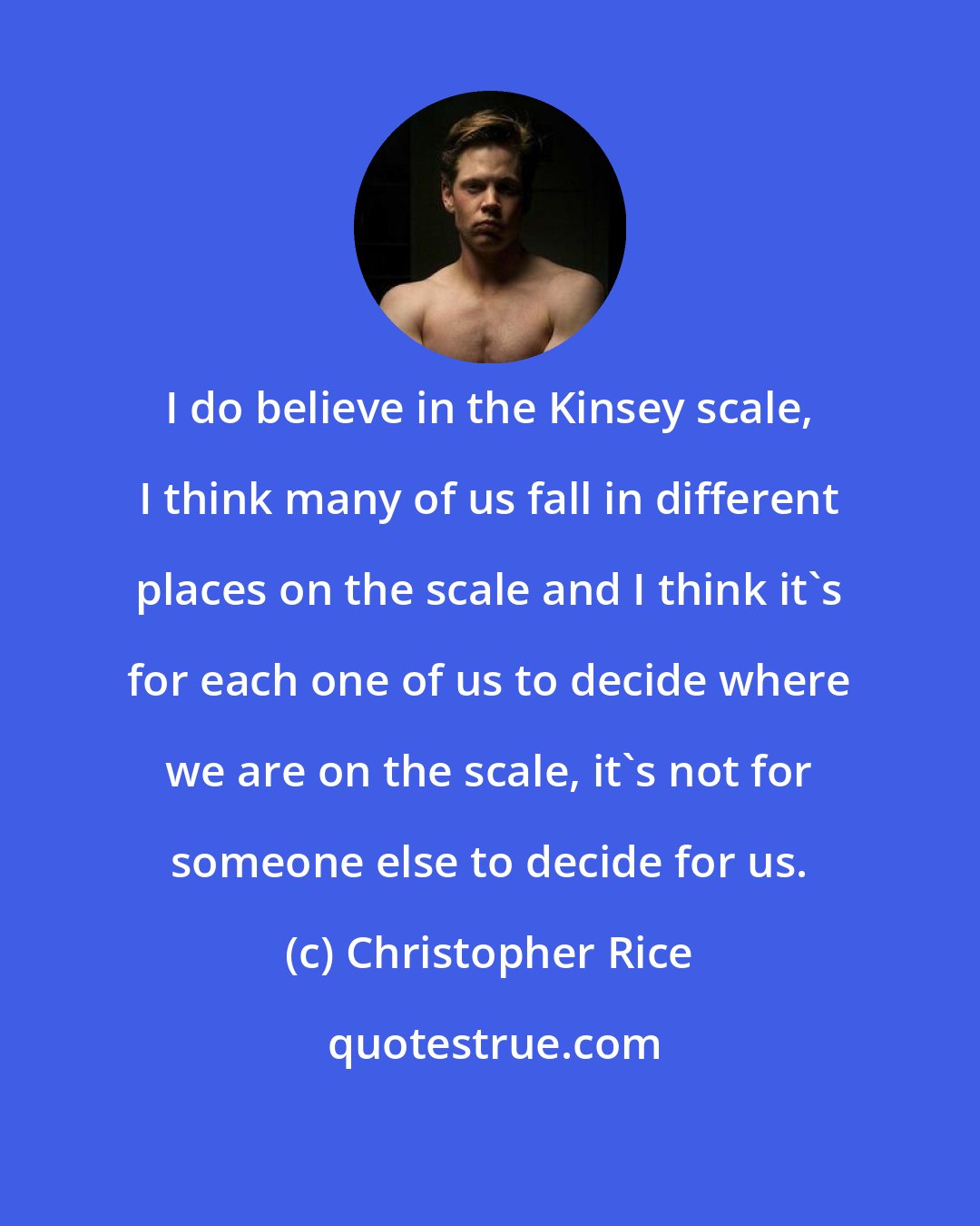 Christopher Rice: I do believe in the Kinsey scale, I think many of us fall in different places on the scale and I think it's for each one of us to decide where we are on the scale, it's not for someone else to decide for us.