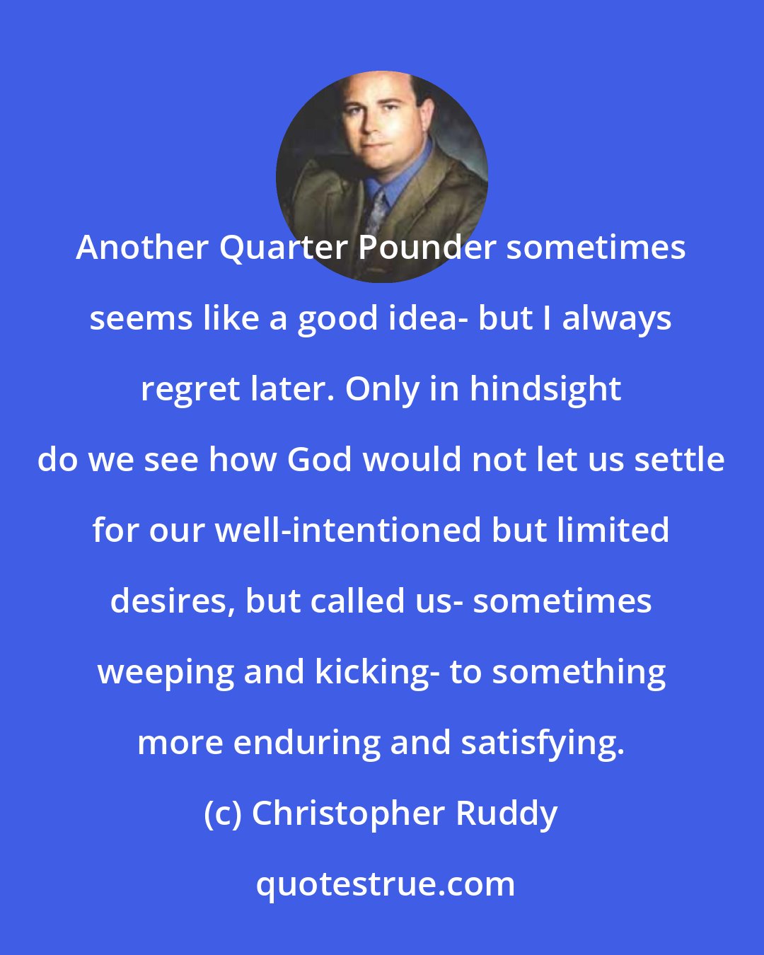 Christopher Ruddy: Another Quarter Pounder sometimes seems like a good idea- but I always regret later. Only in hindsight do we see how God would not let us settle for our well-intentioned but limited desires, but called us- sometimes weeping and kicking- to something more enduring and satisfying.