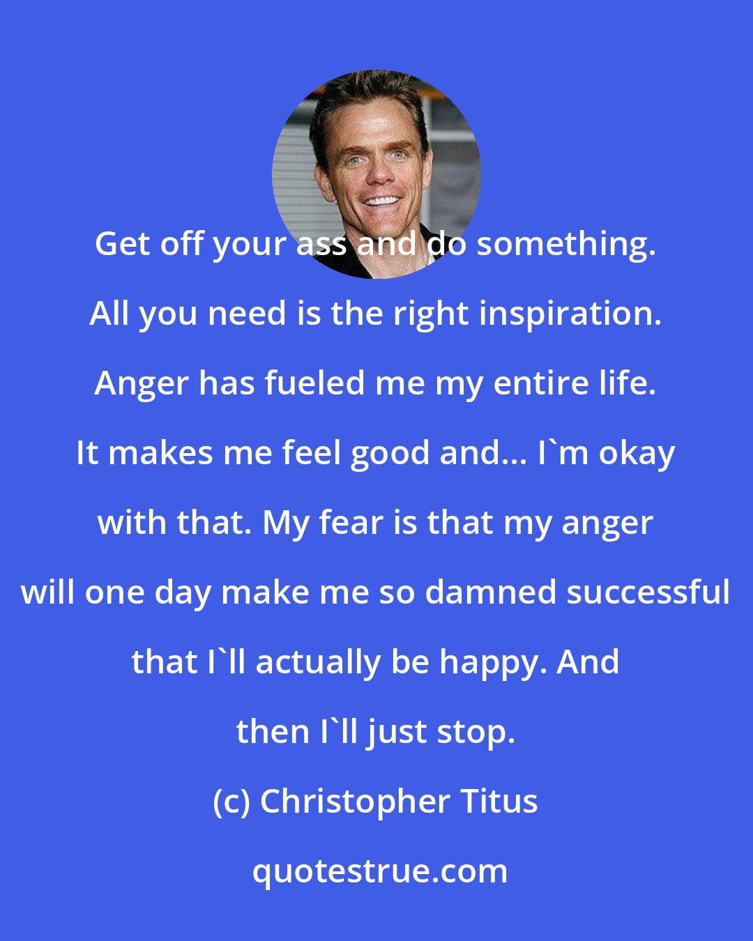 Christopher Titus: Get off your ass and do something. All you need is the right inspiration. Anger has fueled me my entire life. It makes me feel good and... I'm okay with that. My fear is that my anger will one day make me so damned successful that I'll actually be happy. And then I'll just stop.