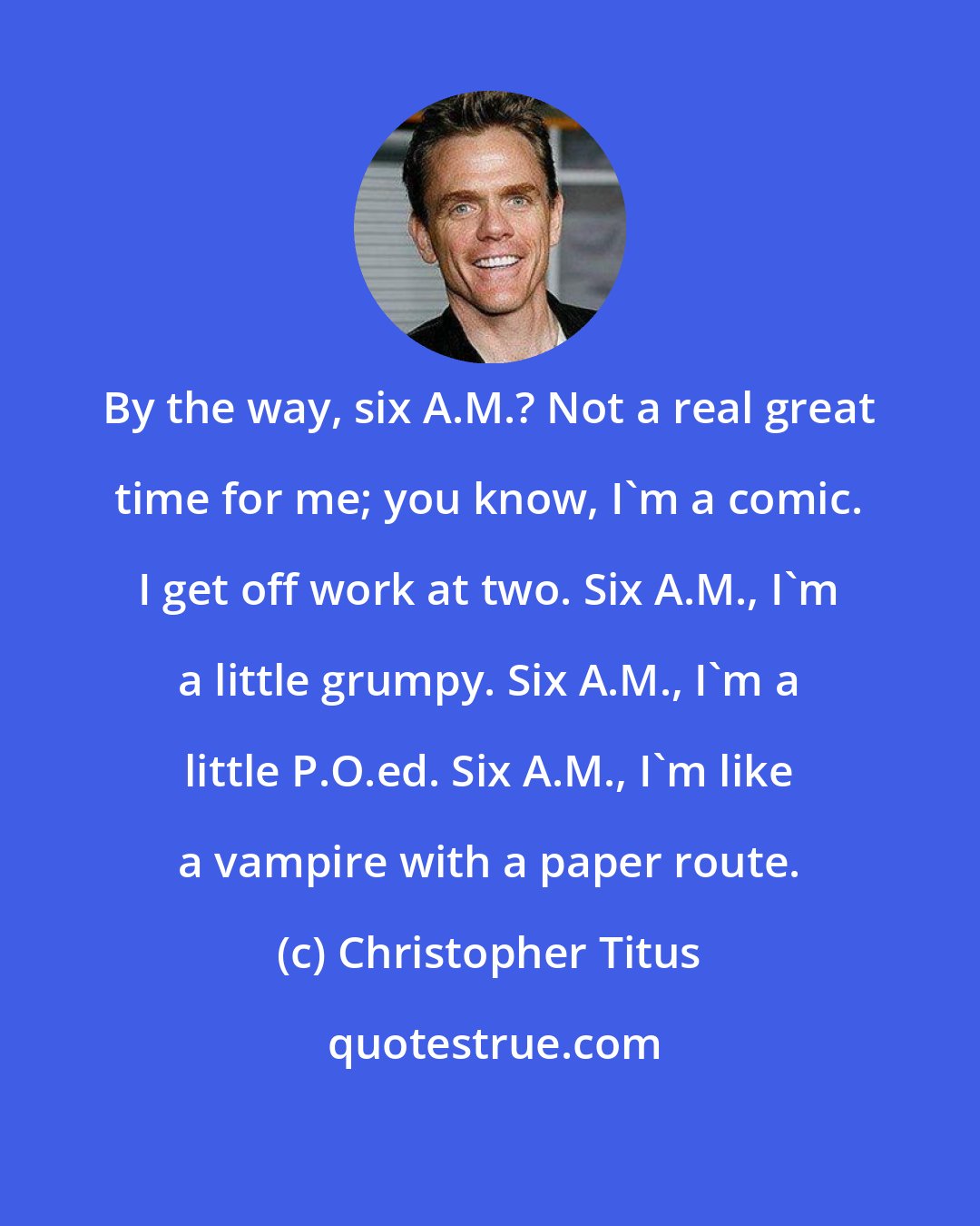 Christopher Titus: By the way, six A.M.? Not a real great time for me; you know, I'm a comic. I get off work at two. Six A.M., I'm a little grumpy. Six A.M., I'm a little P.O.ed. Six A.M., I'm like a vampire with a paper route.