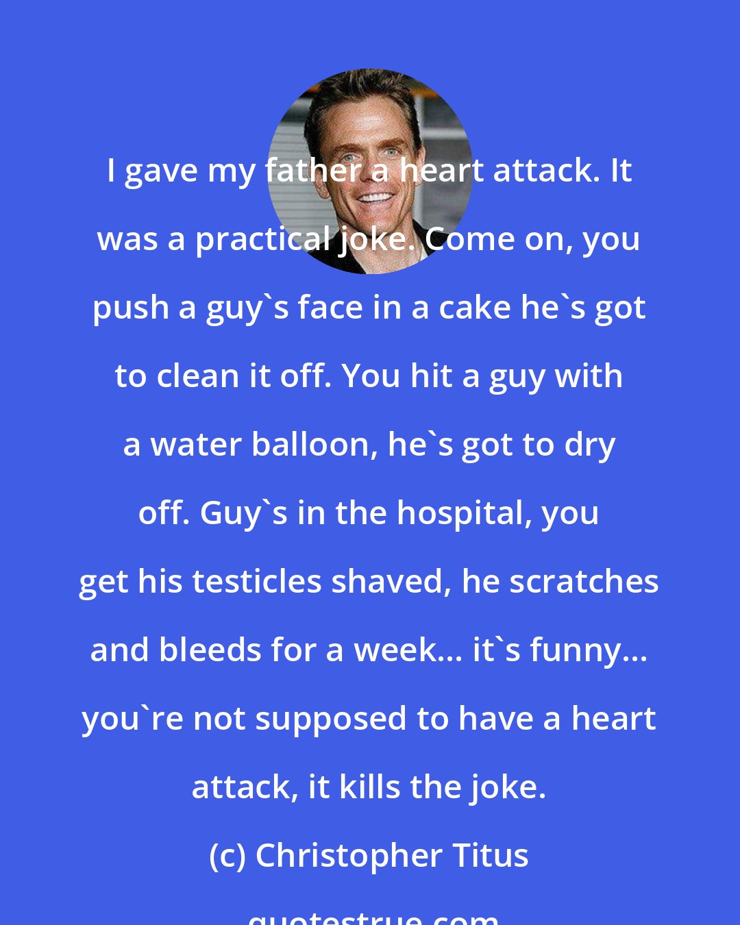Christopher Titus: I gave my father a heart attack. It was a practical joke. Come on, you push a guy's face in a cake he's got to clean it off. You hit a guy with a water balloon, he's got to dry off. Guy's in the hospital, you get his testicles shaved, he scratches and bleeds for a week... it's funny... you're not supposed to have a heart attack, it kills the joke.