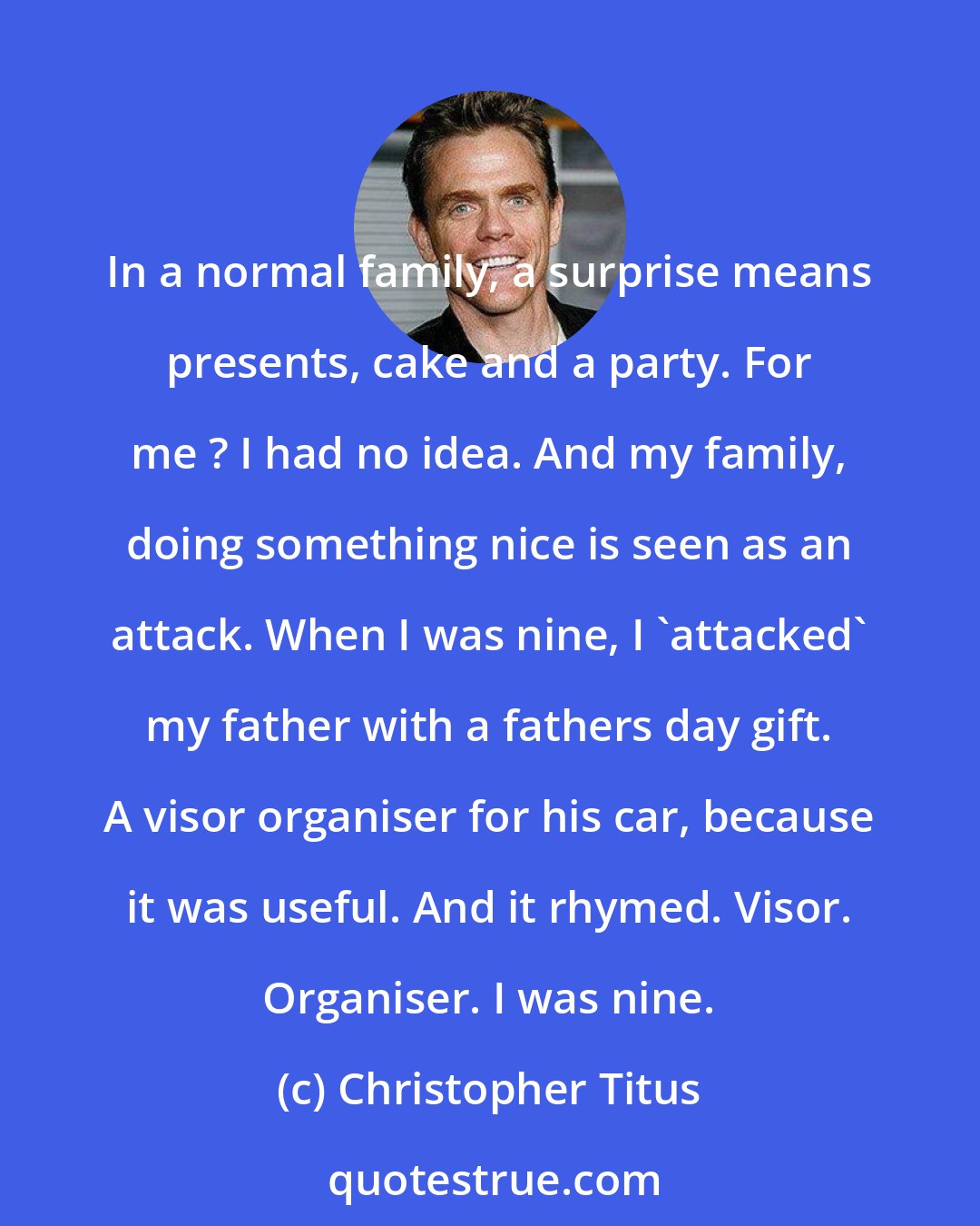 Christopher Titus: In a normal family, a surprise means presents, cake and a party. For me ? I had no idea. And my family, doing something nice is seen as an attack. When I was nine, I 'attacked' my father with a fathers day gift. A visor organiser for his car, because it was useful. And it rhymed. Visor. Organiser. I was nine.