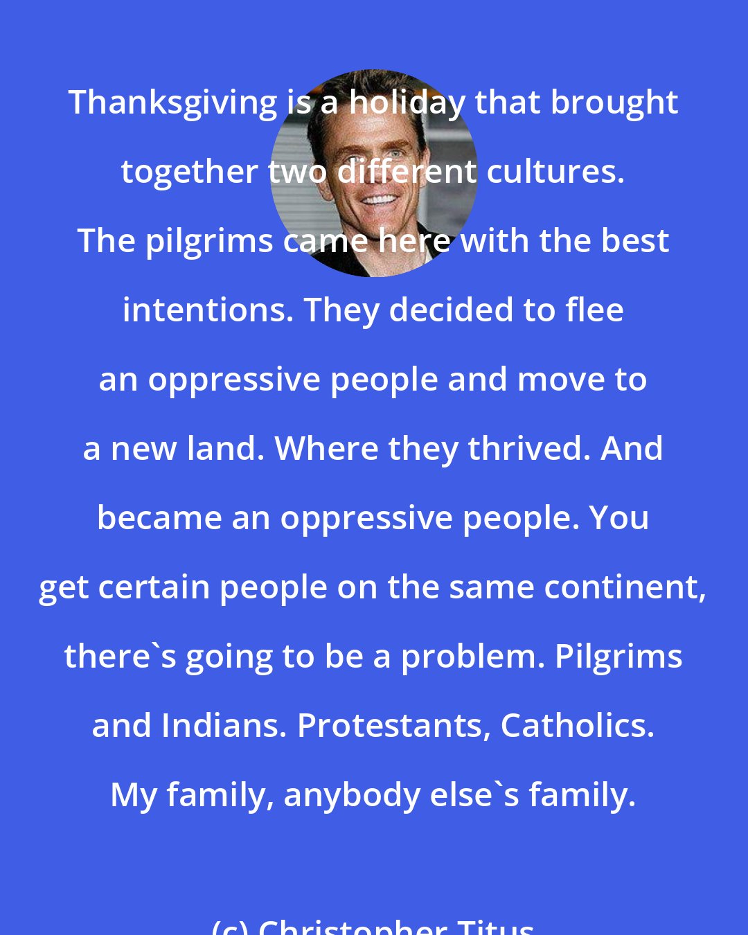 Christopher Titus: Thanksgiving is a holiday that brought together two different cultures. The pilgrims came here with the best intentions. They decided to flee an oppressive people and move to a new land. Where they thrived. And became an oppressive people. You get certain people on the same continent, there's going to be a problem. Pilgrims and Indians. Protestants, Catholics. My family, anybody else's family.