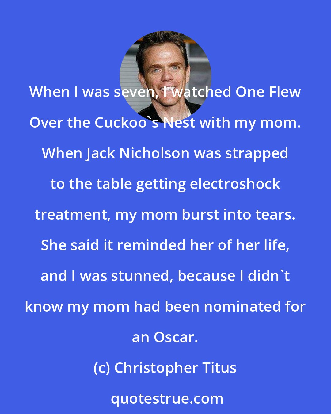 Christopher Titus: When I was seven, I watched One Flew Over the Cuckoo's Nest with my mom. When Jack Nicholson was strapped to the table getting electroshock treatment, my mom burst into tears. She said it reminded her of her life, and I was stunned, because I didn't know my mom had been nominated for an Oscar.