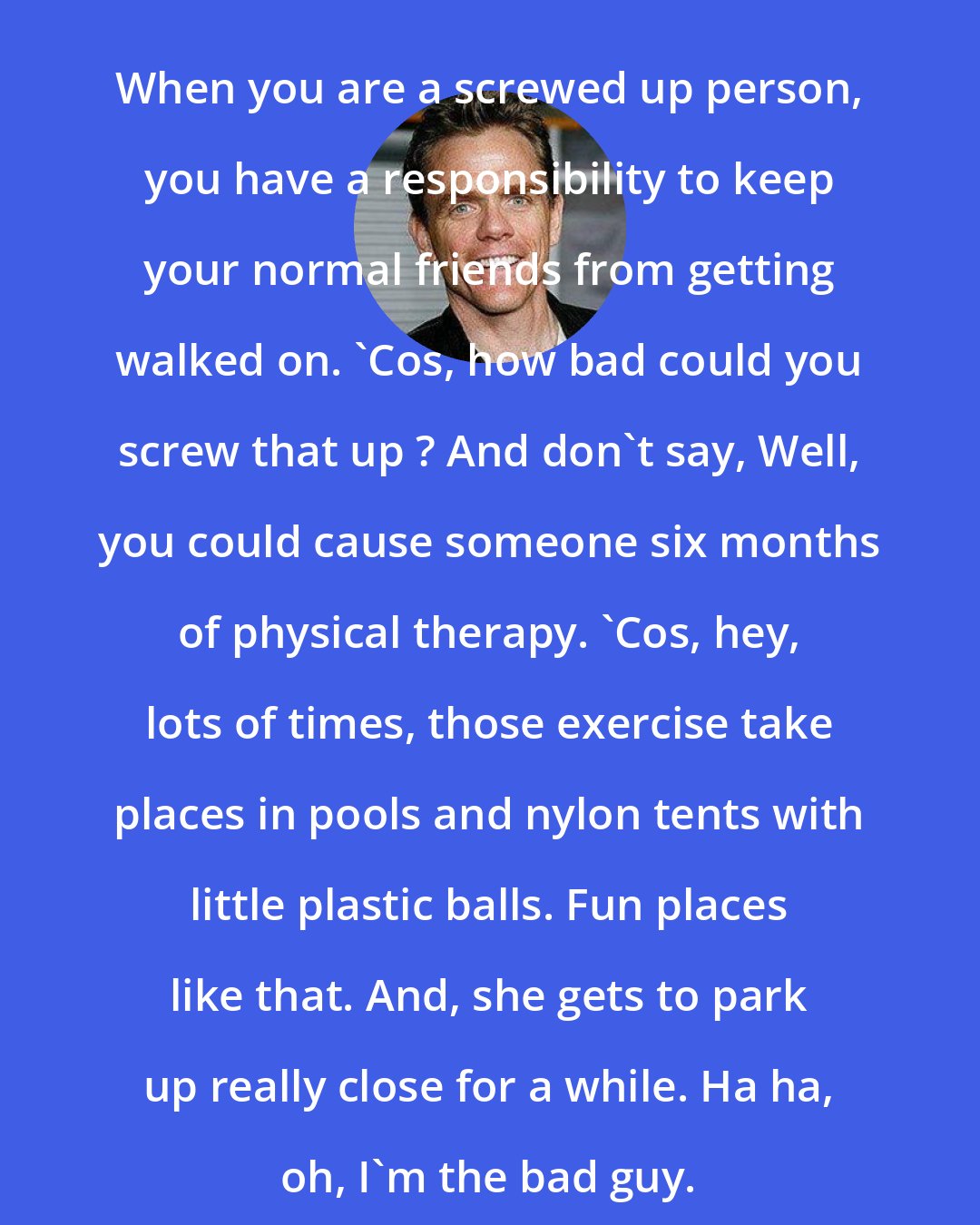 Christopher Titus: When you are a screwed up person, you have a responsibility to keep your normal friends from getting walked on. 'Cos, how bad could you screw that up ? And don't say, Well, you could cause someone six months of physical therapy. 'Cos, hey, lots of times, those exercise take places in pools and nylon tents with little plastic balls. Fun places like that. And, she gets to park up really close for a while. Ha ha, oh, I'm the bad guy.